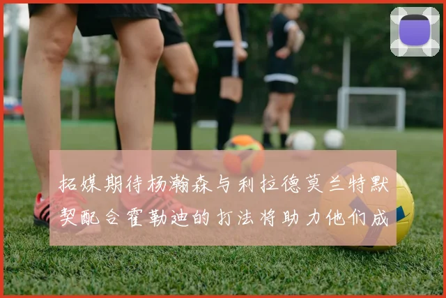 拓媒期待杨瀚森与利拉德莫兰特默契配合霍勒迪的打法将助力他们成长