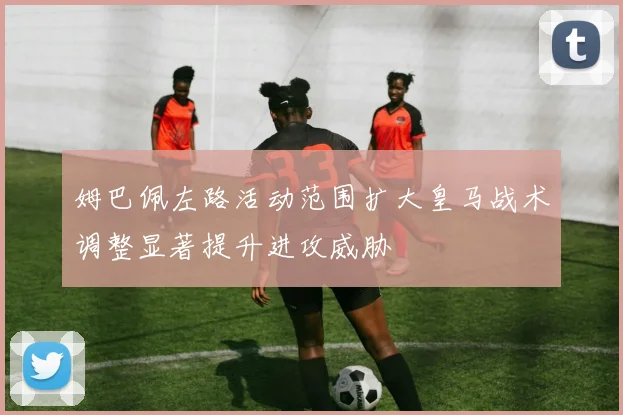姆巴佩左路活动范围扩大皇马战术调整显著提升进攻威胁