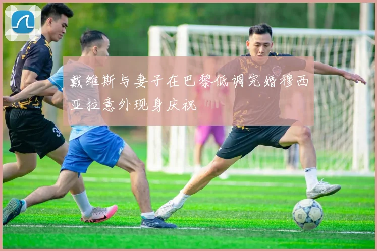 戴维斯与妻子在巴黎低调完婚穆西亚拉意外现身庆祝