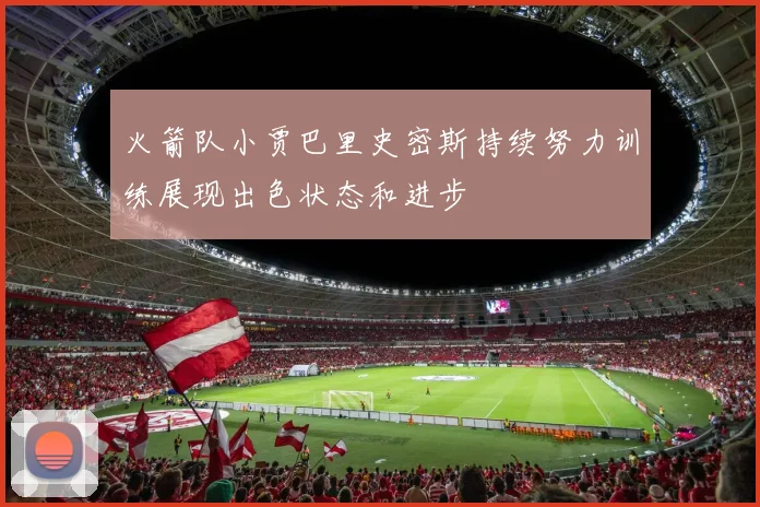 火箭队小贾巴里史密斯持续努力训练展现出色状态和进步