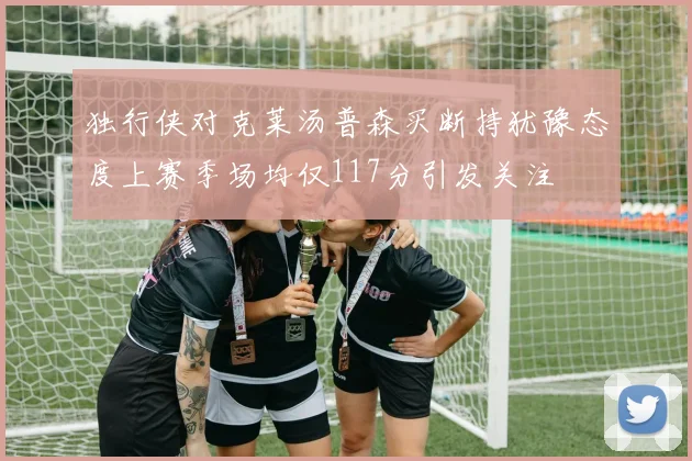 独行侠对克莱汤普森买断持犹豫态度上赛季场均仅117分引发关注