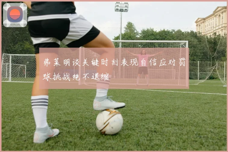 弗莱明谈关键时刻表现自信应对罚球挑战绝不退缩