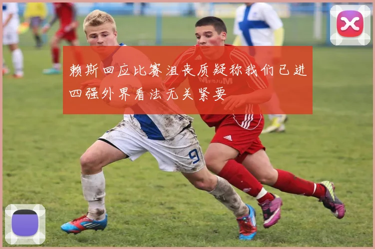 赖斯回应比赛沮丧质疑称我们已进四强外界看法无关紧要