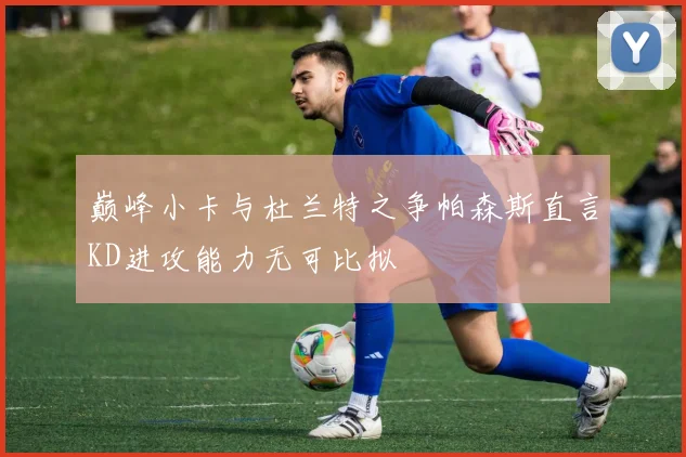 巅峰小卡与杜兰特之争帕森斯直言KD进攻能力无可比拟
