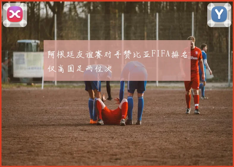 阿根廷友谊赛对手赞比亚FIFA排名仅高国足两位次