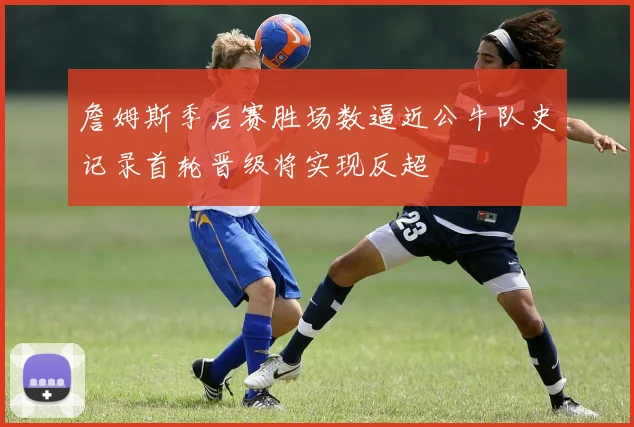 詹姆斯季后赛胜场数逼近公牛队史记录首轮晋级将实现反超