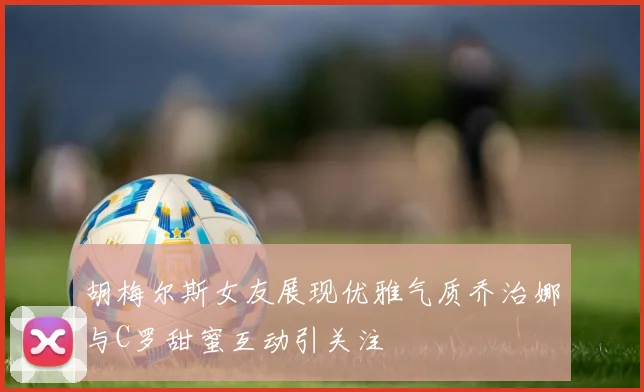 胡梅尔斯女友展现优雅气质乔治娜与C罗甜蜜互动引关注