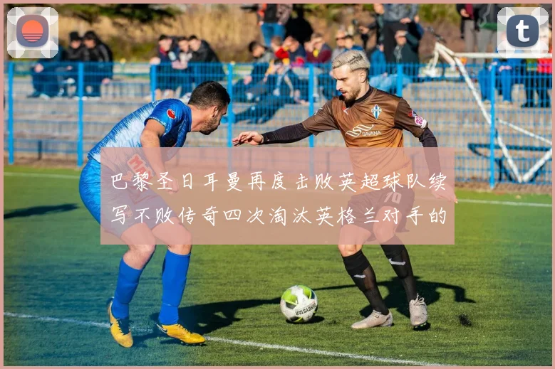 巴黎圣日耳曼再度击败英超球队续写不败传奇四次淘汰英格兰对手的背后故事