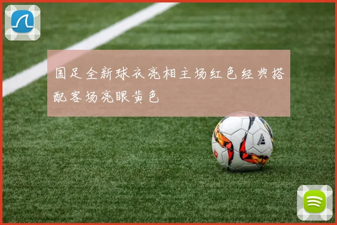 国足全新球衣亮相主场红色经典搭配客场亮眼黄色