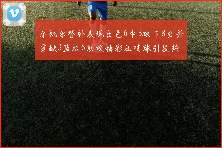 李凯尔替补表现出色6中3砍下8分并贡献3篮板6助攻精彩压哨球引发热议