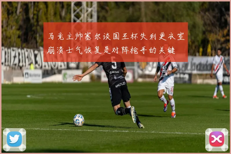 马竞主帅塞尔谈国王杯失利更衣室崩溃士气恢复是对阵枪手的关键