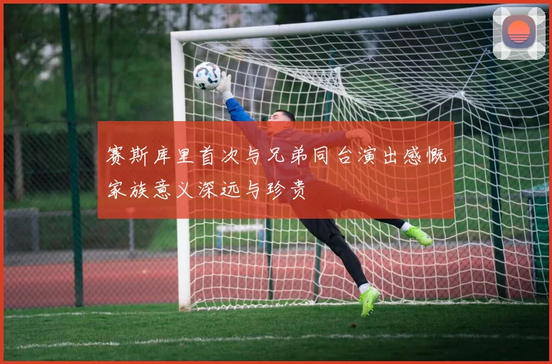 赛斯库里首次与兄弟同台演出感慨家族意义深远与珍贵