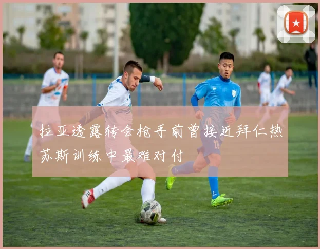 拉亚透露转会枪手前曾接近拜仁热苏斯训练中最难对付