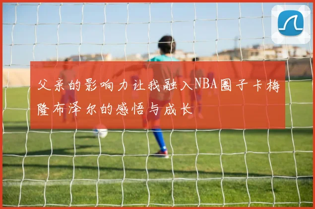 父亲的影响力让我融入NBA圈子卡梅隆布泽尔的感悟与成长